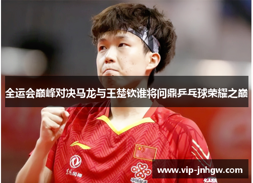 全运会巅峰对决马龙与王楚钦谁将问鼎乒乓球荣耀之巅