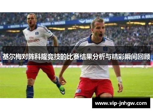 基尔梅对阵科隆竞技的比赛结果分析与精彩瞬间回顾