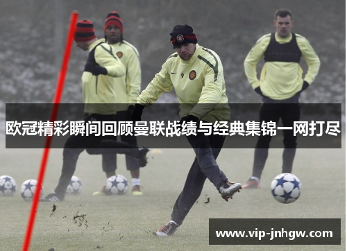 欧冠精彩瞬间回顾曼联战绩与经典集锦一网打尽